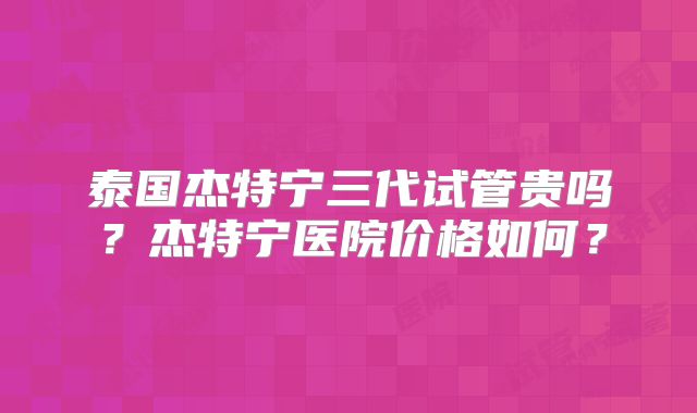 泰国杰特宁三代试管贵吗？杰特宁医院价格如何？