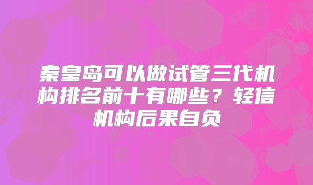 秦皇岛可以做试管三代机构排名前十有哪些？轻信机构后果自负
