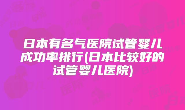 日本有名气医院试管婴儿成功率排行(日本比较好的试管婴儿医院)