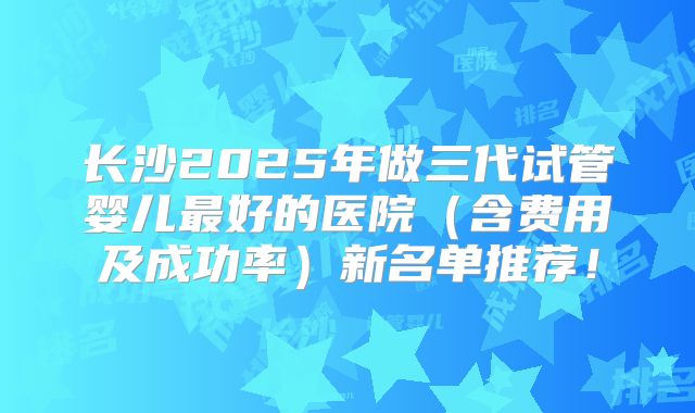 长沙2025年做三代试管婴儿最好的医院（含费用及成功率）新名单推荐！