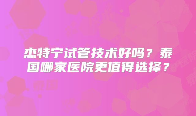 杰特宁试管技术好吗？泰国哪家医院更值得选择？
