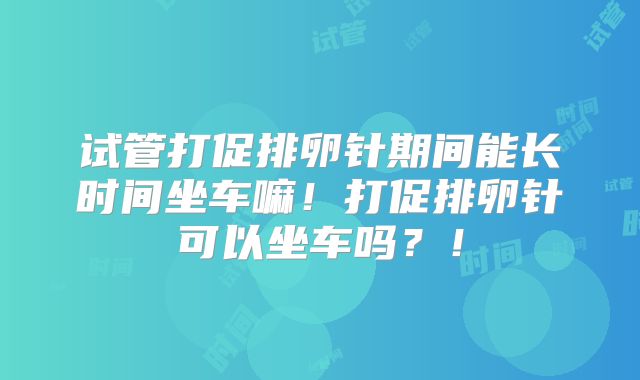试管打促排卵针期间能长时间坐车嘛！打促排卵针可以坐车吗？！