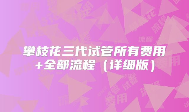 攀枝花三代试管所有费用+全部流程（详细版）