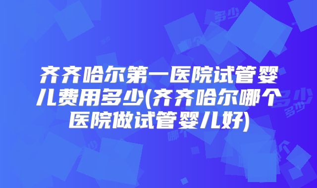 齐齐哈尔第一医院试管婴儿费用多少(齐齐哈尔哪个医院做试管婴儿好)