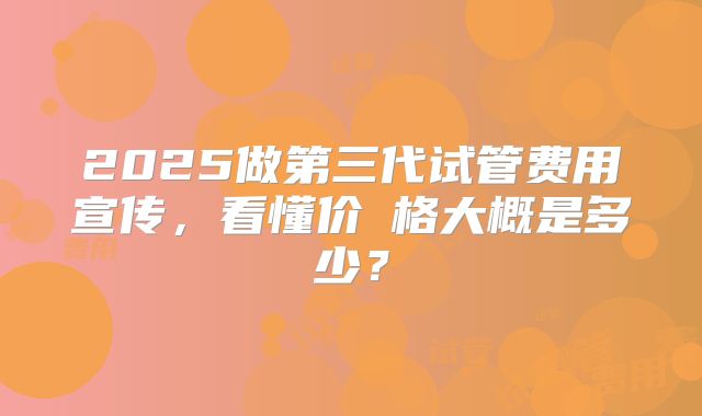 2025做第三代试管费用宣传，看懂价ㄤ格大概是多少？