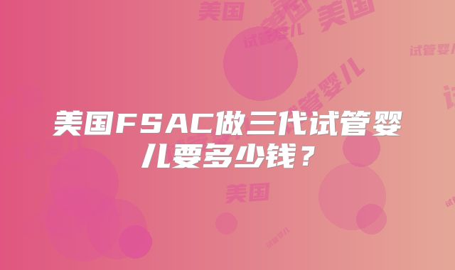美国FSAC做三代试管婴儿要多少钱？
