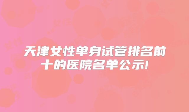 天津女性单身试管排名前十的医院名单公示!