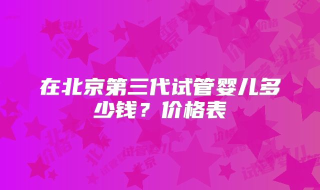 在北京第三代试管婴儿多少钱?价格表