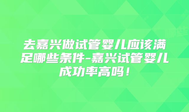 去嘉兴做试管婴儿应该满足哪些条件-嘉兴试管婴儿成功率高吗！