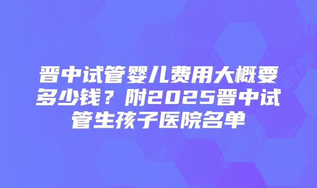 晋中试管婴儿费用大概要多少钱？附2025晋中试管生孩子医院名单