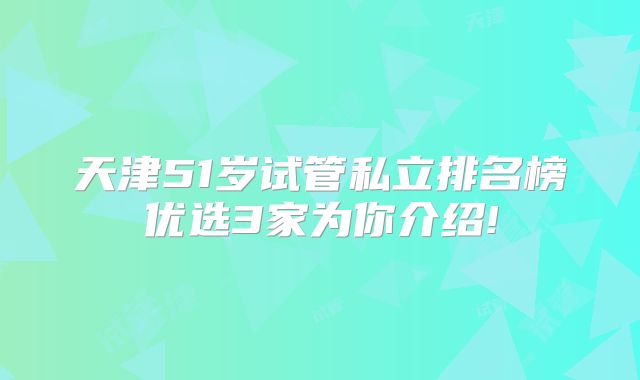 天津51岁试管私立排名榜优选3家为你介绍!