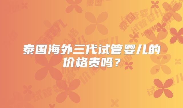 泰国海外三代试管婴儿的价格贵吗?