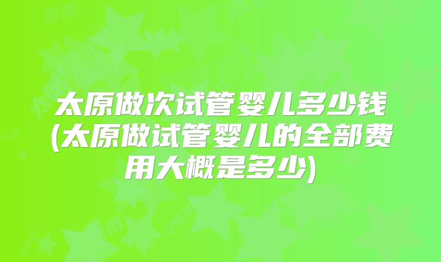 太原做次试管婴儿多少钱(太原做试管婴儿的全部费用大概是多少)