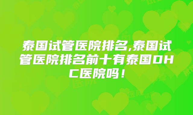泰国试管医院排名,泰国试管医院排名前十有泰国DHC医院吗!