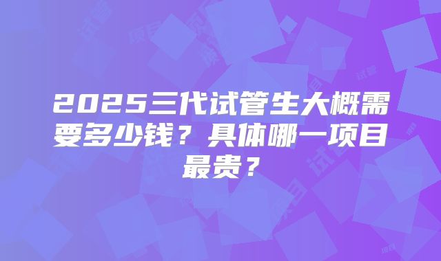 2025三代试管生大概需要多少钱？具体哪一项目最贵？