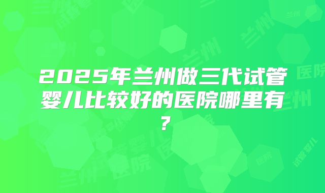 2025年兰州做三代试管婴儿比较好的医院哪里有？