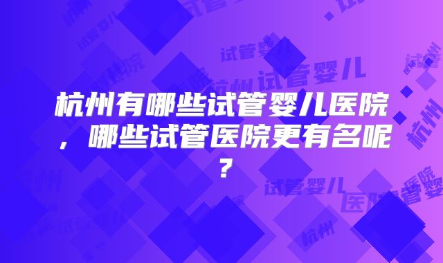 杭州有哪些试管婴儿医院，哪些试管医院更有名呢？