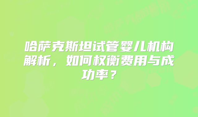 哈萨克斯坦试管婴儿机构解析，如何权衡费用与成功率？