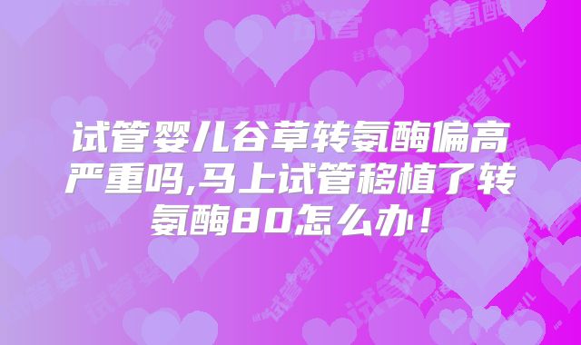 试管婴儿谷草转氨酶偏高严重吗,马上试管移植了转氨酶80怎么办！