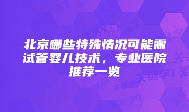北京哪些特殊情况可能需试管婴儿技术,专业医院推荐一览