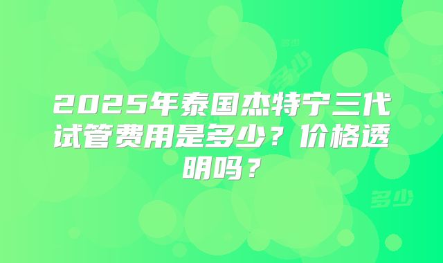 2025年泰国杰特宁三代试管费用是多少?价格透明吗?
