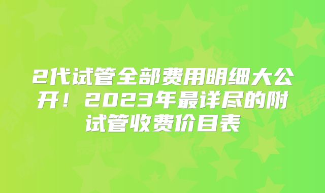 2代试管全部费用明细大公开！2023年最详尽的附试管收费价目表