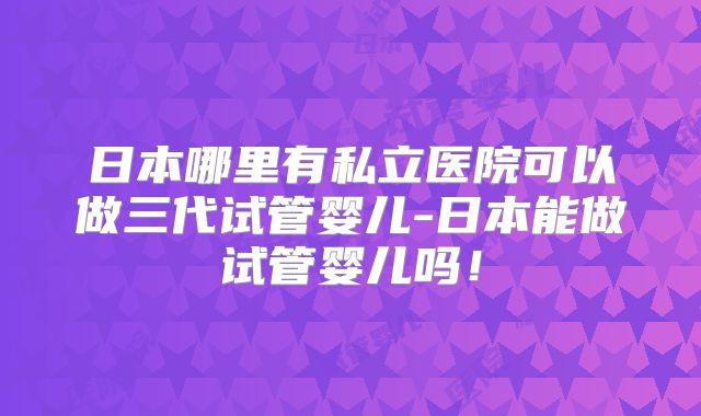 日本哪里有私立医院可以做三代试管婴儿-日本能做试管婴儿吗!