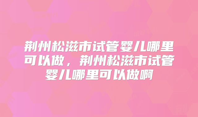 荆州松滋市试管婴儿哪里可以做，荆州松滋市试管婴儿哪里可以做啊