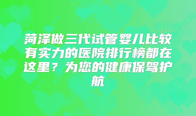 菏泽做三代试管婴儿比较有实力的医院排行榜都在这里?为您的健康保驾护航