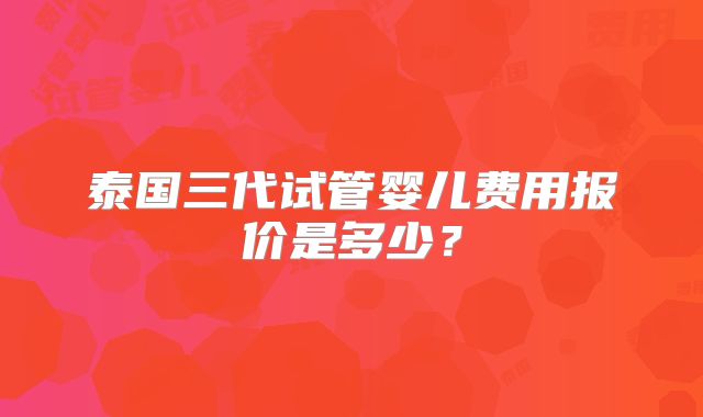 泰国三代试管婴儿费用报价是多少？