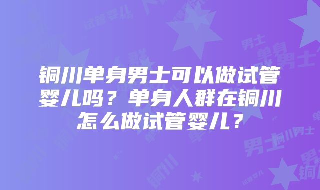 铜川单身男士可以做试管婴儿吗？单身人群在铜川怎么做试管婴儿？