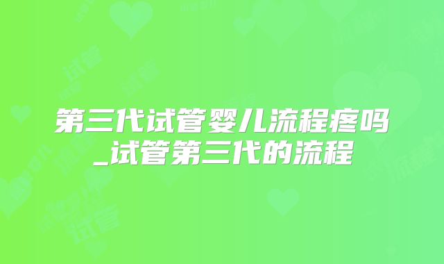 第三代试管婴儿流程疼吗_试管第三代的流程