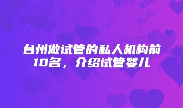 台州做试管的私人机构前10名，介绍试管婴儿