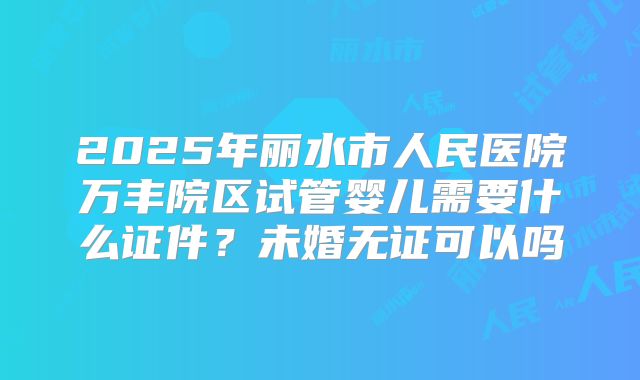 2025年丽水市人民医院万丰院区试管婴儿需要什么证件?未婚无证可以吗