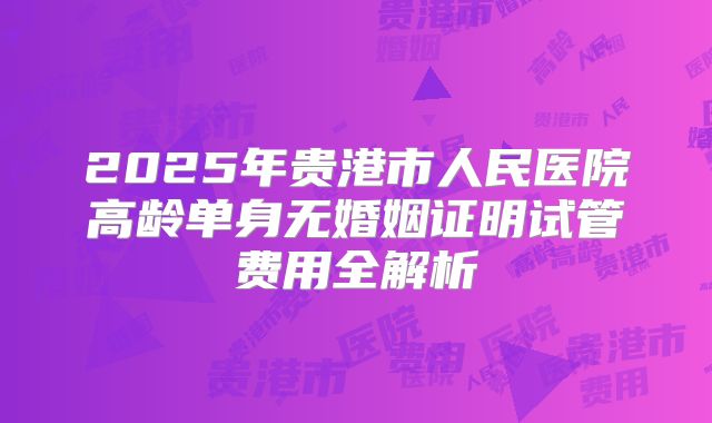 2025年贵港市人民医院高龄单身无婚姻证明试管费用全解析