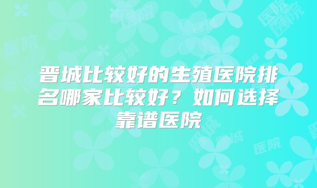 晋城比较好的生殖医院排名哪家比较好？如何选择靠谱医院