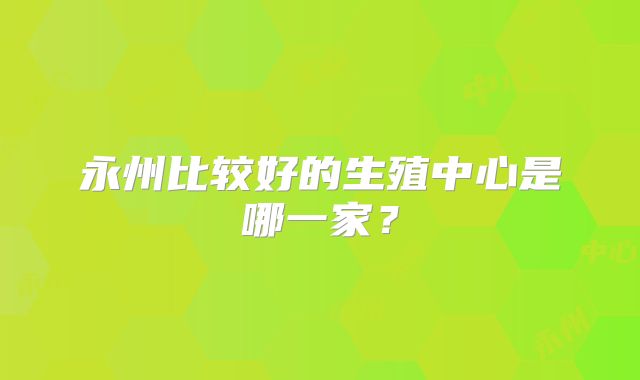 永州比较好的生殖中心是哪一家？