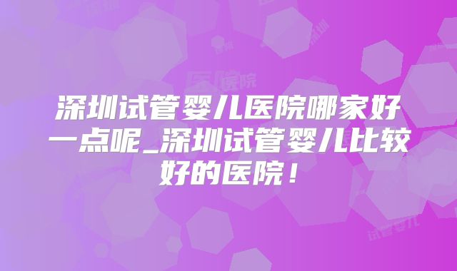 深圳试管婴儿医院哪家好一点呢_深圳试管婴儿比较好的医院！