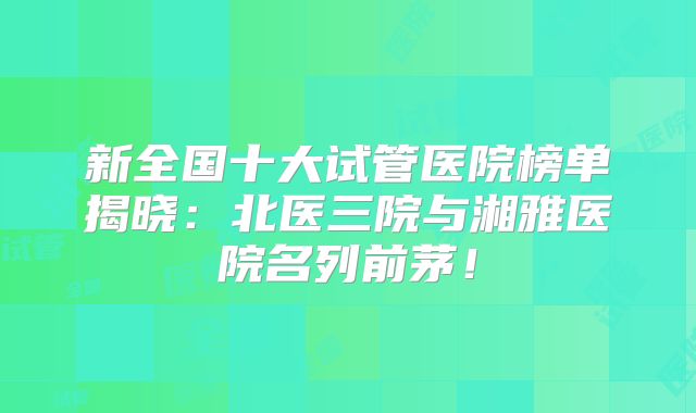 新全国十大试管医院榜单揭晓：北医三院与湘雅医院名列前茅！