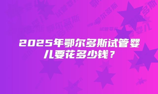 2025年鄂尔多斯试管婴儿要花多少钱？