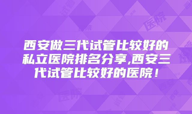 西安做三代试管比较好的私立医院排名分享,西安三代试管比较好的医院！