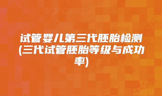 试管婴儿第三代胚胎检测(三代试管胚胎等级与成功率)