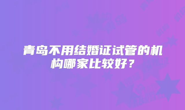 青岛不用结婚证试管的机构哪家比较好？