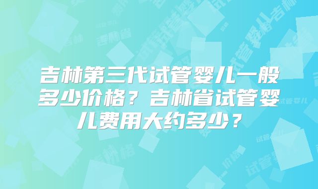 吉林第三代试管婴儿一般多少价格？吉林省试管婴儿费用大约多少？