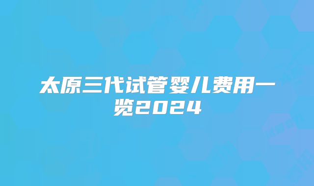 太原三代试管婴儿费用一览2024