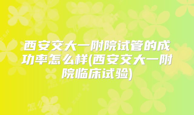西安交大一附院试管的成功率怎么样(西安交大一附院临床试验)