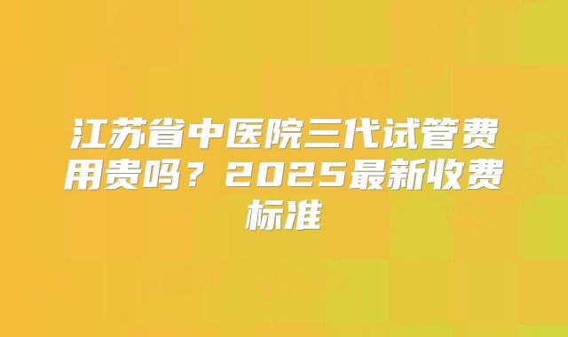 江苏省中医院三代试管费用贵吗？2025最新收费标准