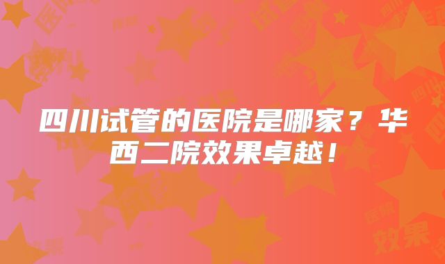 四川试管的医院是哪家？华西二院效果卓越！