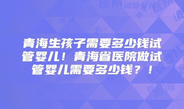 青海生孩子需要多少钱试管婴儿！青海省医院做试管婴儿需要多少钱？！