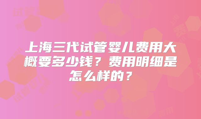 上海三代试管婴儿费用大概要多少钱?费用明细是怎么样的?